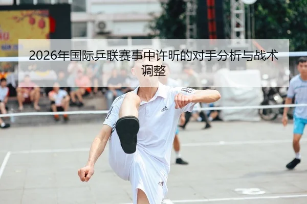 2026年国际乒联赛事中许昕的对手分析与战术调整 | 6686app