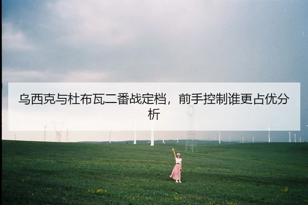 乌西克与杜布瓦二番战定档，前手控制谁更占优分析