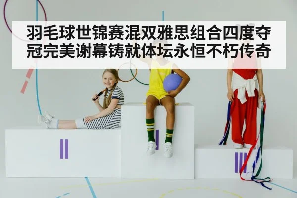 羽毛球世锦赛混双雅思组合四度夺冠完美谢幕铸就体坛永恒不朽传奇