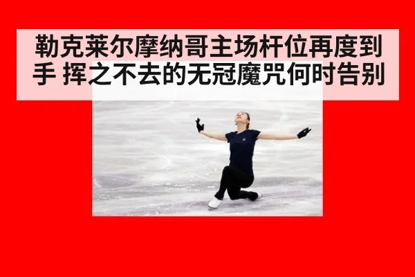 勒克莱尔摩纳哥主场杆位再度到手 挥之不去的无冠魔咒何时告别